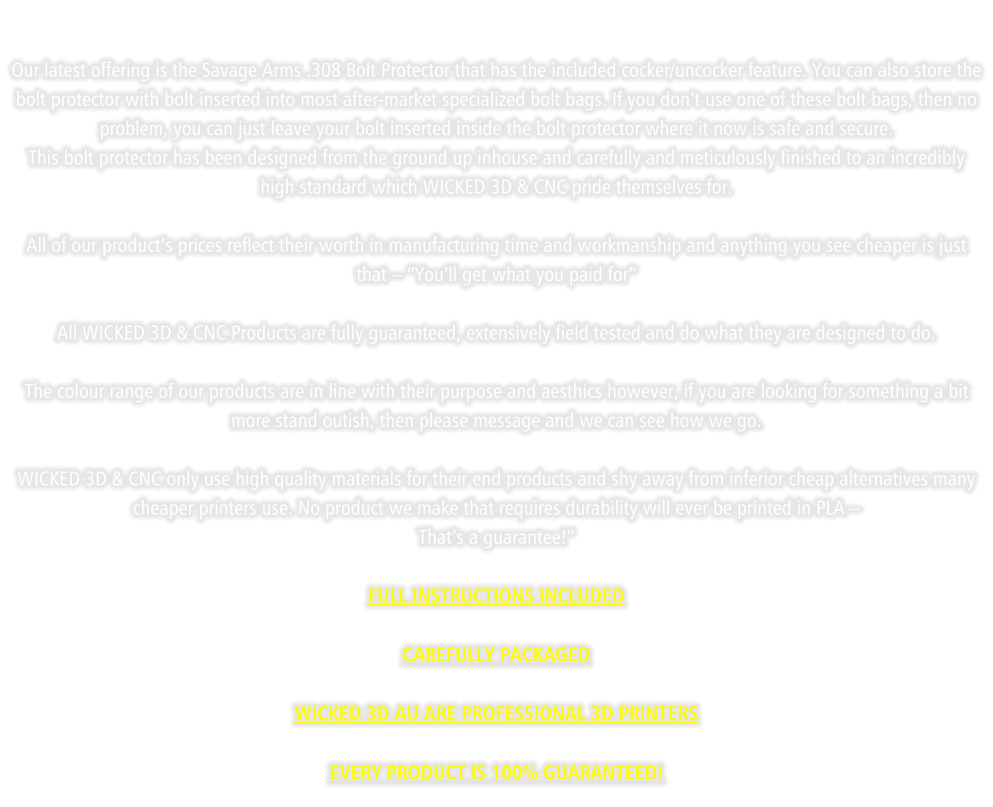 Our latest offering is the Savage Arms .308 Bolt Protector that has the included cocker/uncocker feature. You can also store the bolt protector with bolt inserted into most after-market specialized bolt bags. If you don’t use one of these bolt bags, then no problem, you can just leave your bolt inserted inside the bolt protector where it now is safe and secure. This bolt protector has been designed from the ground up inhouse and carefully and meticulously finished to an incredibly high standard which WICKED 3D & CNC pride themselves for.   All of our product’s prices reflect their worth in manufacturing time and workmanship and anything you see cheaper is just that – “You’ll get what you paid for”  All WICKED 3D & CNC Products are fully guaranteed, extensively field tested and do what they are designed to do.  The colour range of our products are in line with their purpose and aesthics however, if you are looking for something a bit more stand outish, then please message and we can see how we go.  WICKED 3D & CNC only use high quality materials for their end products and shy away from inferior cheap alternatives many cheaper printers use. No product we make that requires durability will ever be printed in PLA –  That’s a guarantee!”  FULL INSTRUCTIONS INCLUDED  CAREFULLY PACKAGED  WICKED 3D AU ARE PROFESSIONAL 3D PRINTERS  EVERY PRODUCT IS 100% GUARANTEED!